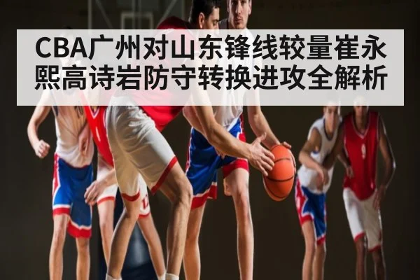 CBA广州对山东锋线较量崔永熙高诗岩防守转换进攻全解析
